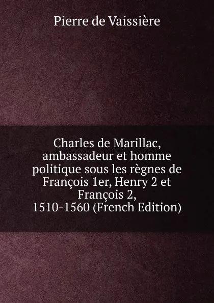 Обложка книги Charles de Marillac, ambassadeur et homme politique sous les regnes de Francois 1er, Henry 2 et Francois 2, 1510-1560 (French Edition), Pierre de Vaissière