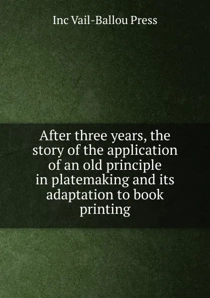 Обложка книги After three years, the story of the application of an old principle in platemaking and its adaptation to book printing, Inc Vail-Ballou Press