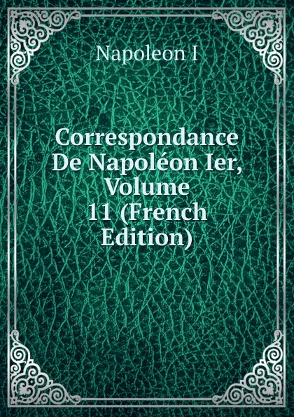 Обложка книги Correspondance De Napoleon Ier, Volume 11 (French Edition), Napoleon I