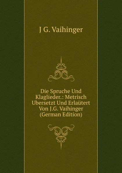 Обложка книги Die Spruche Und Klaglieder.: Metrisch Ubersetzt Und Erlautert Von J.G. Vaihinger (German Edition), J G. Vaihinger