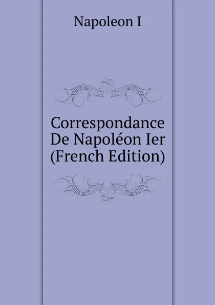 Обложка книги Correspondance De Napoleon Ier (French Edition), Napoleon I