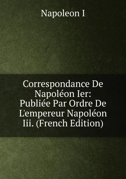 Обложка книги Correspondance De Napoleon Ier: Publiee Par Ordre De L.empereur Napoleon Iii. (French Edition), Napoleon I