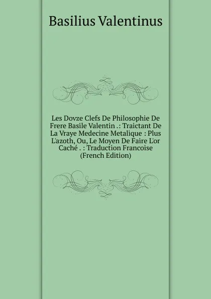 Обложка книги Les Dovze Clefs De Philosophie De Frere Basile Valentin .: Traictant De La Vraye Medecine Metalique : Plus L.azoth, Ou, Le Moyen De Faire L.or Cache . : Traduction Francoise (French Edition), Basilius Valentinus