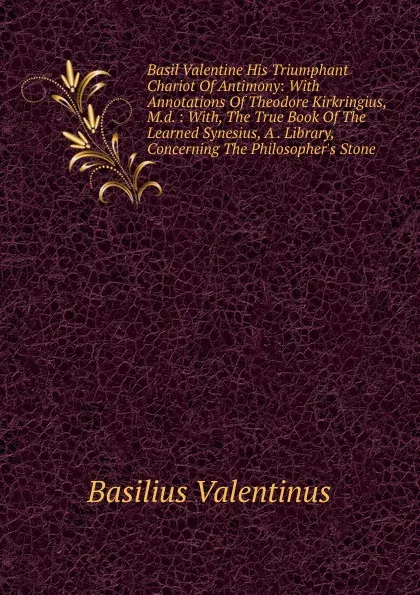 Обложка книги Basil Valentine His Triumphant Chariot Of Antimony: With Annotations Of Theodore Kirkringius, M.d. : With, The True Book Of The Learned Synesius, A . Library, Concerning The Philosopher.s Stone, Basilius Valentinus