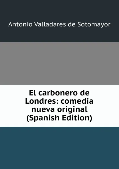 Обложка книги El carbonero de Londres: comedia nueva original (Spanish Edition), Antonio Valladares de Sotomayor