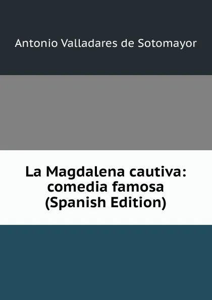 Обложка книги La Magdalena cautiva: comedia famosa (Spanish Edition), Antonio Valladares de Sotomayor