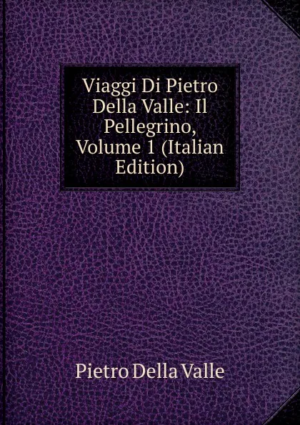 Обложка книги Viaggi Di Pietro Della Valle: Il Pellegrino, Volume 1 (Italian Edition), Pietro Della Valle