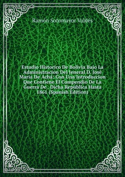 Обложка книги Estudio Historico De Bolivia Bajo La Administracion Del Jeneral D. Jose Maria De Acha: Con Una Introduccion Que Contiene El Compendio De La Guerra De . Dicha Republica Hasta 1861 (Spanish Edition), Ramón Sotomayor Valdés