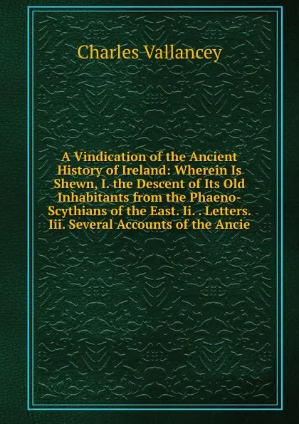 Обложка книги A Vindication of the Ancient History of Ireland: Wherein Is Shewn, I. the Descent of Its Old Inhabitants from the Phaeno-Scythians of the East. Ii. . Letters. Iii. Several Accounts of the Ancie, Charles Vallancey