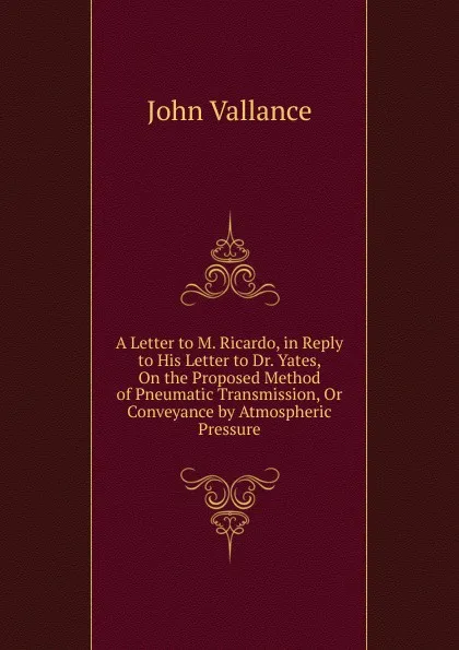 Обложка книги A Letter to M. Ricardo, in Reply to His Letter to Dr. Yates, On the Proposed Method of Pneumatic Transmission, Or Conveyance by Atmospheric Pressure, John Vallance