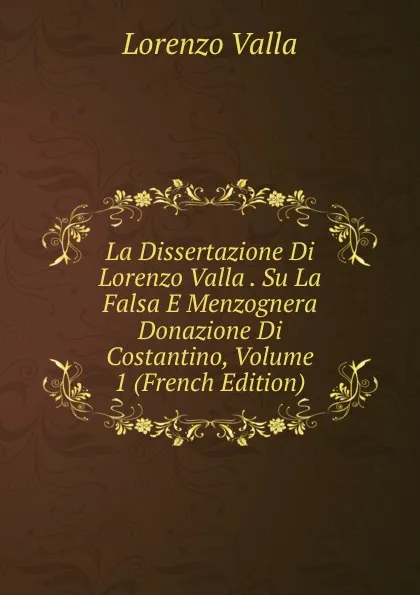 Обложка книги La Dissertazione Di Lorenzo Valla . Su La Falsa E Menzognera Donazione Di Costantino, Volume 1 (French Edition), Lorenzo Valla