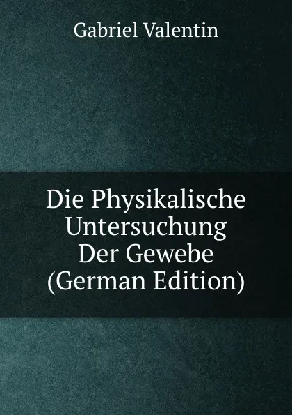 Обложка книги Die Physikalische Untersuchung Der Gewebe (German Edition), Gabriel Valentin