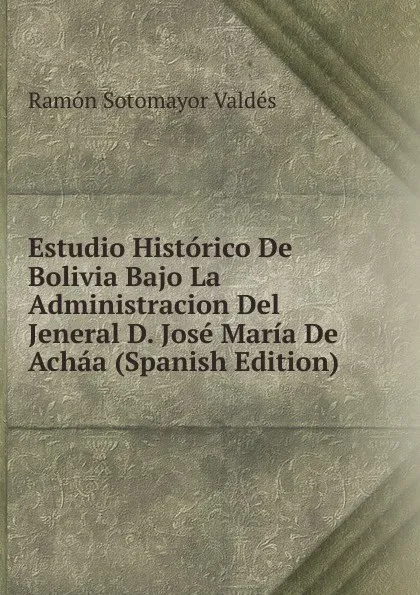 Обложка книги Estudio Historico De Bolivia Bajo La Administracion Del Jeneral D. Jose Maria De Achaa (Spanish Edition), Ramón Sotomayor Valdés