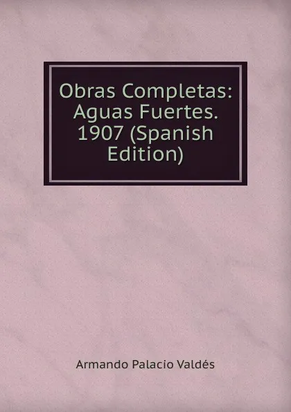 Обложка книги Obras Completas: Aguas Fuertes. 1907 (Spanish Edition), Armando Palacio Valdés