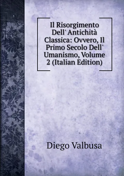 Обложка книги Il Risorgimento Dell. Antichita Classica: Ovvero, Il Primo Secolo Dell. Umanismo, Volume 2 (Italian Edition), Diego Valbusa