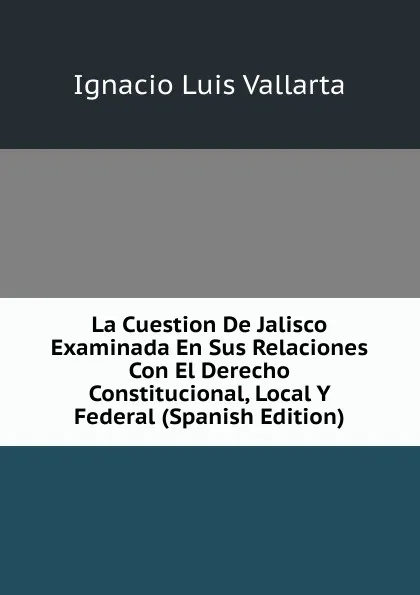 Обложка книги La Cuestion De Jalisco Examinada En Sus Relaciones Con El Derecho Constitucional, Local Y Federal (Spanish Edition), Ignacio Luis Vallarta