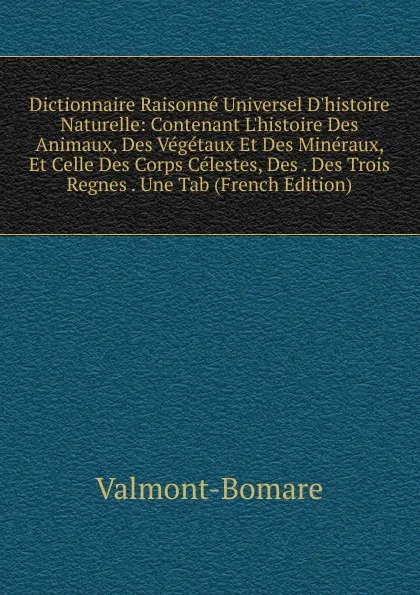 Обложка книги Dictionnaire Raisonne Universel D.histoire Naturelle: Contenant L.histoire Des Animaux, Des Vegetaux Et Des Mineraux, Et Celle Des Corps Celestes, Des . Des Trois Regnes . Une Tab (French Edition), Valmont-Bomare