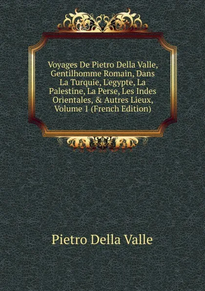 Обложка книги Voyages De Pietro Della Valle, Gentilhomme Romain, Dans La Turquie, L.egypte, La Palestine, La Perse, Les Indes Orientales, . Autres Lieux, Volume 1 (French Edition), Pietro Della Valle