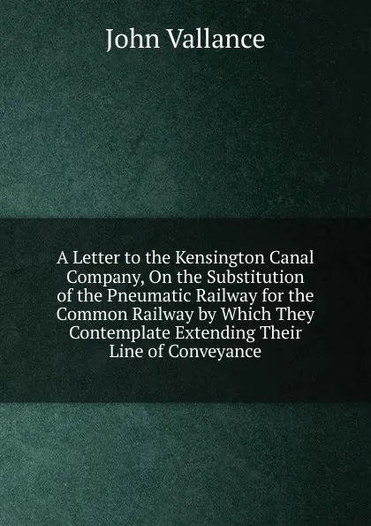 Обложка книги A Letter to the Kensington Canal Company, On the Substitution of the Pneumatic Railway for the Common Railway by Which They Contemplate Extending Their Line of Conveyance, John Vallance