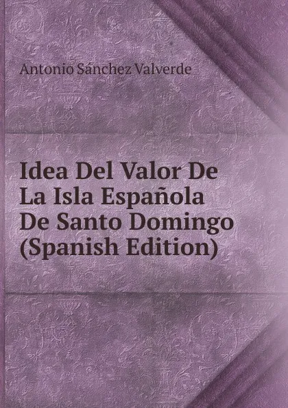 Обложка книги Idea Del Valor De La Isla Espanola De Santo Domingo (Spanish Edition), Antonio Sánchez Valverde