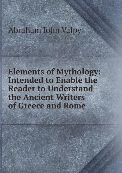 Обложка книги Elements of Mythology: Intended to Enable the Reader to Understand the Ancient Writers of Greece and Rome, Abraham John Valpy