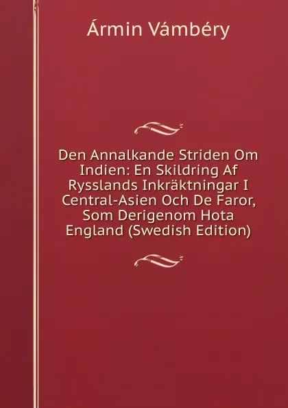 Обложка книги Den Annalkande Striden Om Indien: En Skildring Af Rysslands Inkraktningar I Central-Asien Och De Faror, Som Derigenom Hota England (Swedish Edition), Ármin Vámbéry