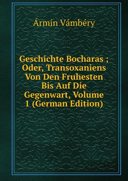 Обложка книги Geschichte Bocharas ; Oder, Transoxaniens Von Den Fruhesten Bis Auf Die Gegenwart, Volume 1 (German Edition), Ármin Vámbéry