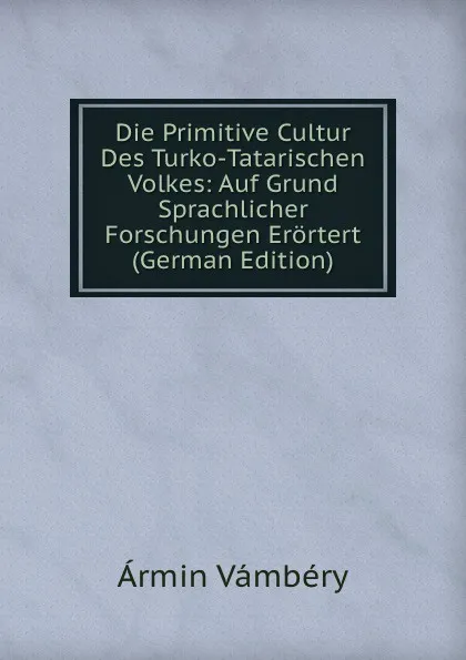 Обложка книги Die Primitive Cultur Des Turko-Tatarischen Volkes: Auf Grund Sprachlicher Forschungen Erortert (German Edition), Ármin Vámbéry