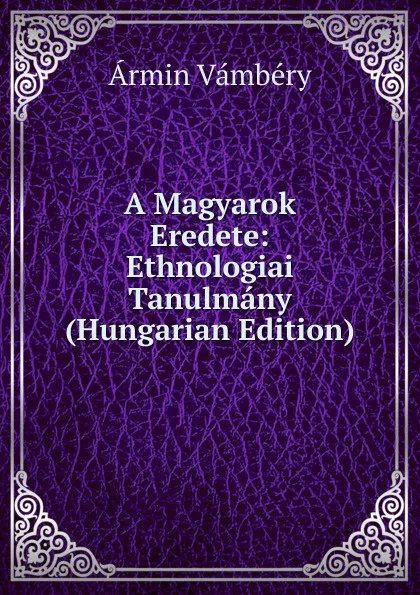 Обложка книги A Magyarok Eredete: Ethnologiai Tanulmany (Hungarian Edition), Ármin Vámbéry