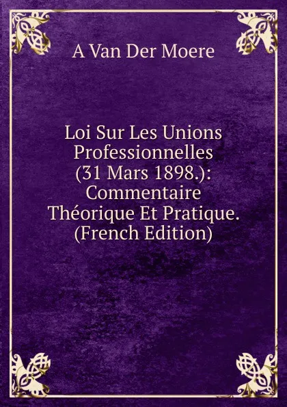 Обложка книги Loi Sur Les Unions Professionnelles (31 Mars 1898.): Commentaire Theorique Et Pratique. (French Edition), A Van Der Moere