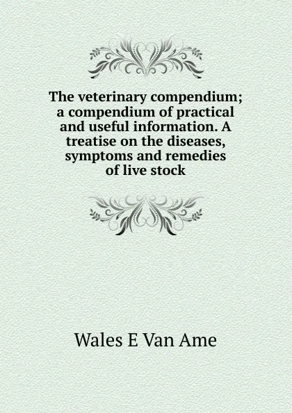 Обложка книги The veterinary compendium; a compendium of practical and useful information. A treatise on the diseases, symptoms and remedies of live stock, Wales E Van Ame