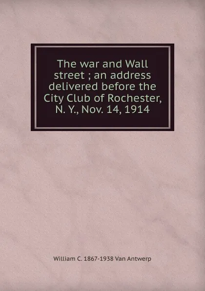 Обложка книги The war and Wall street ; an address delivered before the City Club of Rochester, N. Y., Nov. 14, 1914, William C. 1867-1938 Van Antwerp