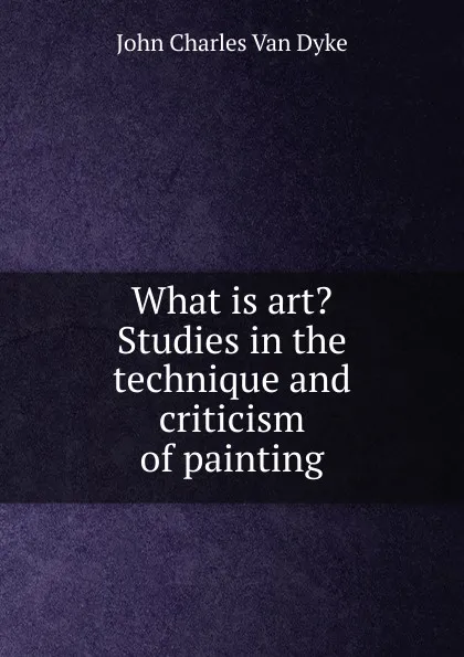 Обложка книги What is art. Studies in the technique and criticism of painting, John Charles van Dyke