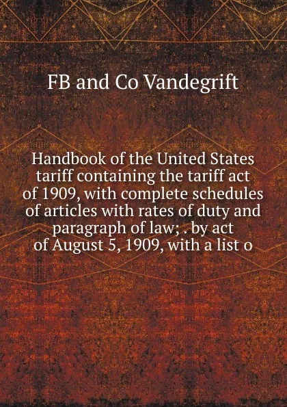 Обложка книги Handbook of the United States tariff containing the tariff act of 1909, with complete schedules of articles with rates of duty and paragraph of law; . by act of August 5, 1909, with a list o, FB and Co Vandegrift