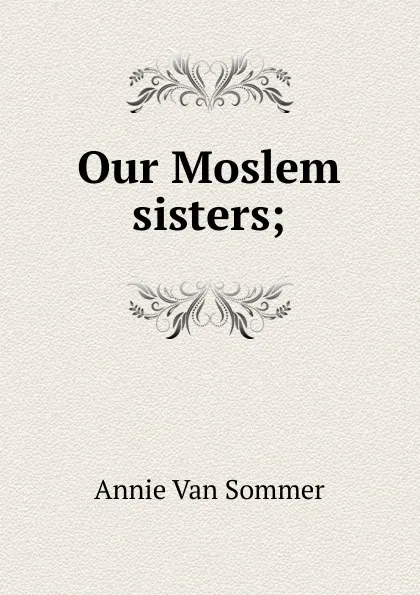 Обложка книги Our Moslem sisters;, Annie van Sommer