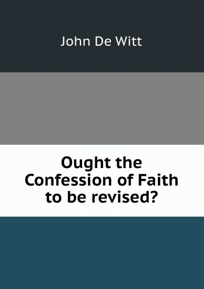 Обложка книги Ought the Confession of Faith to be revised., John De Witt