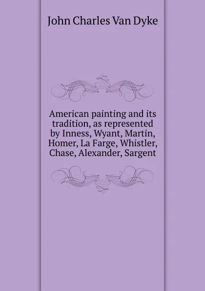 Обложка книги American painting and its tradition, as represented by Inness, Wyant, Martin, Homer, La Farge, Whistler, Chase, Alexander, Sargent, John Charles van Dyke