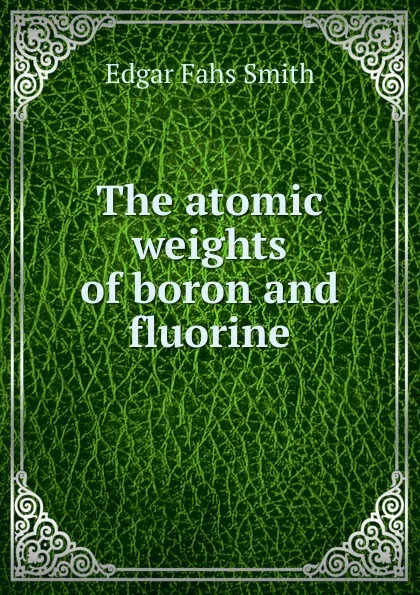 Обложка книги The atomic weights of boron and fluorine, Edgar Fahs Smith