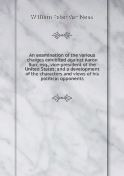 Обложка книги An examination of the various charges exhibited against Aaron Burr, esq., vice-president of the United States; and a development of the characters and views of his political opponents, William Peter van Ness