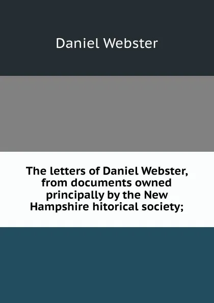 Обложка книги The letters of Daniel Webster, from documents owned principally by the New Hampshire hitorical society;, Daniel Webster