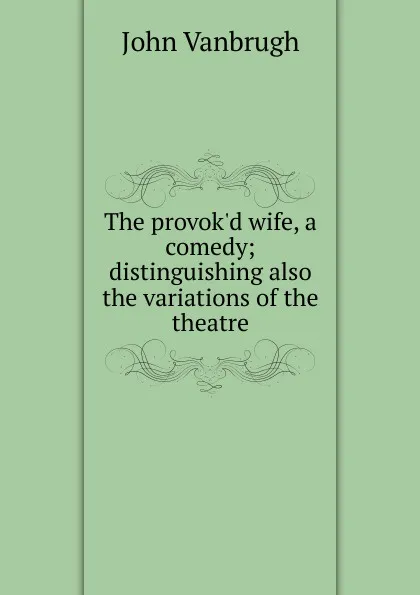 Обложка книги The provok.d wife, a comedy; distinguishing also the variations of the theatre, John Vanbrugh