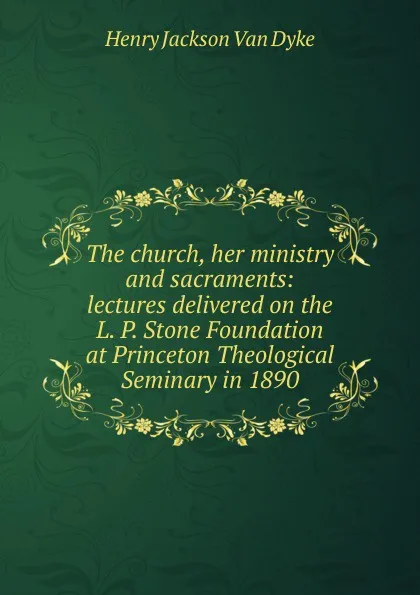 Обложка книги The church, her ministry and sacraments: lectures delivered on the L. P. Stone Foundation at Princeton Theological Seminary in 1890, Henry Jackson van Dyke