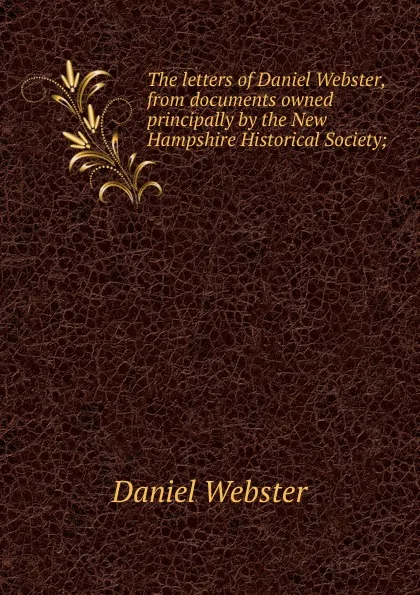 Обложка книги The letters of Daniel Webster, from documents owned principally by the New Hampshire Historical Society;, Daniel Webster