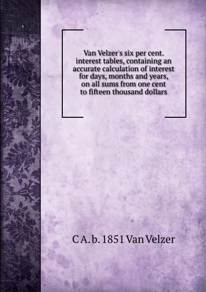 Обложка книги Van Velzer.s six per cent. interest tables, containing an accurate calculation of interest for days, months and years, on all sums from one cent to fifteen thousand dollars, C A. b. 1851 Van Velzer