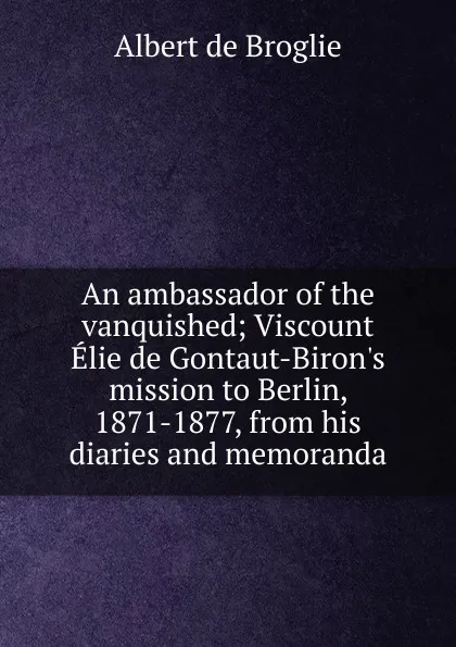 Обложка книги An ambassador of the vanquished; Viscount Elie de Gontaut-Biron.s mission to Berlin, 1871-1877, from his diaries and memoranda, Albert de Broglie