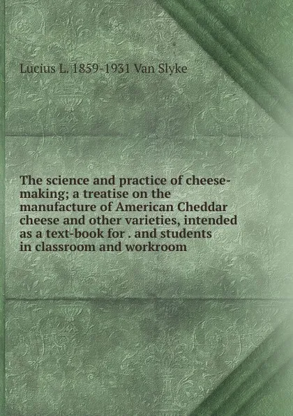 Обложка книги The science and practice of cheese-making; a treatise on the manufacture of American Cheddar cheese and other varieties, intended as a text-book for . and students in classroom and workroom, Lucius L. 1859-1931 Van Slyke