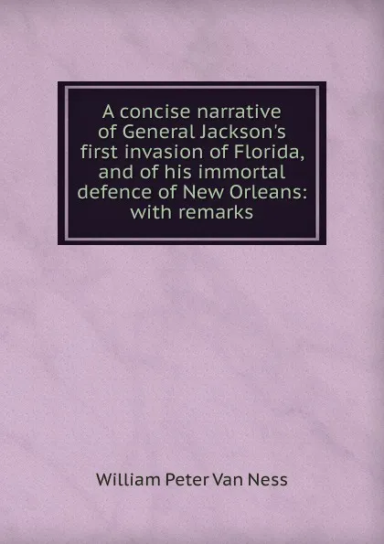 Обложка книги A concise narrative of General Jackson.s first invasion of Florida, and of his immortal defence of New Orleans: with remarks, William Peter van Ness