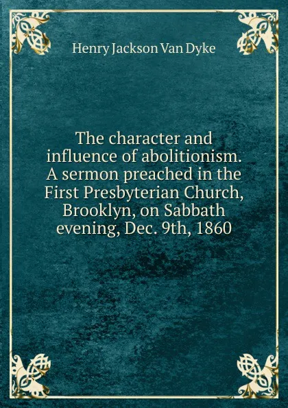 Обложка книги The character and influence of abolitionism. A sermon preached in the First Presbyterian Church, Brooklyn, on Sabbath evening, Dec. 9th, 1860, Henry Jackson van Dyke