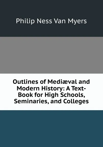 Обложка книги Outlines of Mediaeval and Modern History: A Text-Book for High Schools, Seminaries, and Colleges, Philip Ness Van Myers