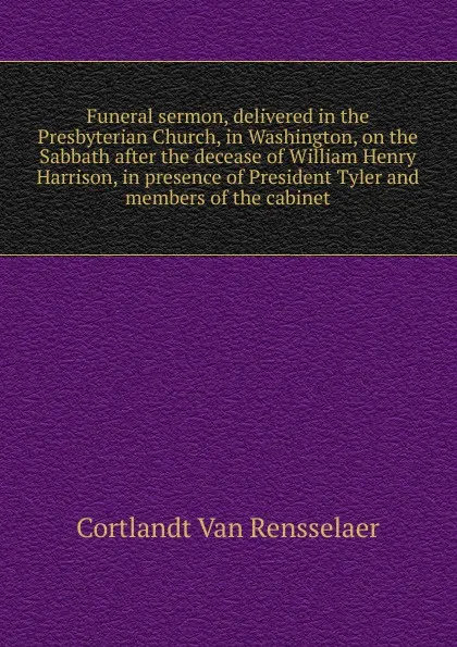 Обложка книги Funeral sermon, delivered in the Presbyterian Church, in Washington, on the Sabbath after the decease of William Henry Harrison, in presence of President Tyler and members of the cabinet, Cortlandt van Rensselaer